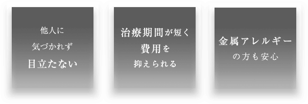 他人に気づかれず目立たない 治療期間が短く費用を抑えられる 金属アレルギーの方も安心