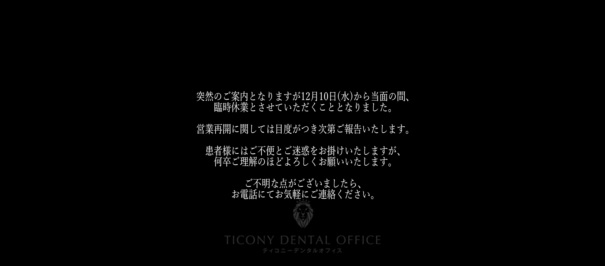 突然のご案内となりますが12月10日(水)から当面の間、臨時休業とさせていただくこととなりました。営業再開に関しては目度がつき次第ご報告いたします。患者様にはご不便とご迷惑をお掛けいたしますが、何卒ご理解のほどよろしくお願いいたします。ご不明な点がございましたら、お電話にてお気軽にご連絡ください。