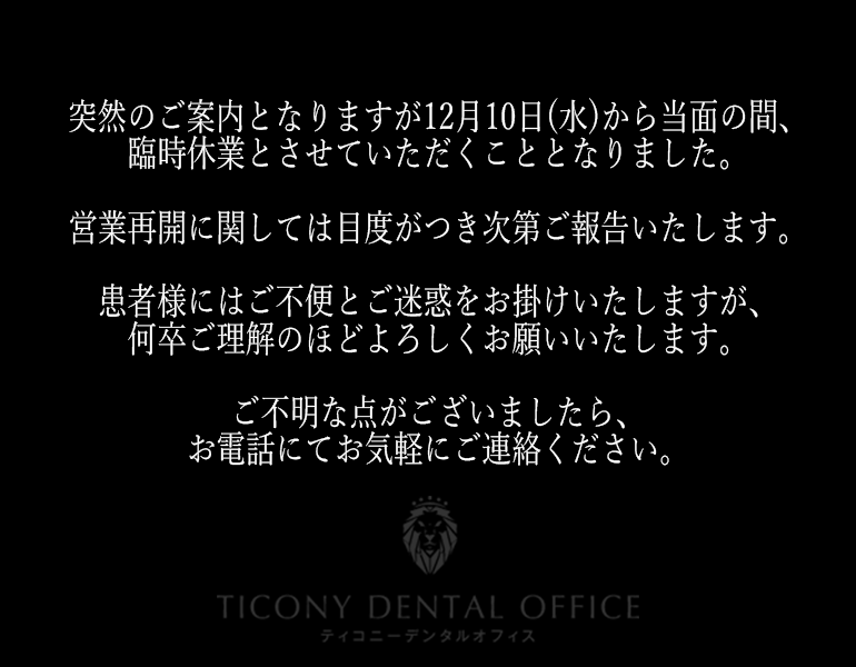 突然のご案内となりますが12月10日(水)から当面の間、臨時休業とさせていただくこととなりました。営業再開に関しては目度がつき次第ご報告いたします。患者様にはご不便とご迷惑をお掛けいたしますが、何卒ご理解のほどよろしくお願いいたします。ご不明な点がございましたら、お電話にてお気軽にご連絡ください。